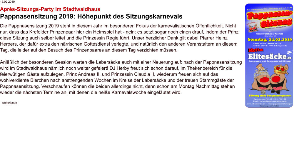 15.02.2019 Aprés-Sitzungs-Party im Stadtwaldhaus Pappnasensitzung 2019: Höhepunkt des Sitzungskarnevals Die Pappnasensitzung 2019 steht in diesem Jahr im besonderen Fokus der karnevalistischen Öffentlichkeit. Nicht nur, dass das Krefelder Prinzenpaar hier ein Heimspiel hat - nein: es setzt sogar noch einen drauf, indem der Prinz diese Sitzung auch selber leitet und die Prinzessin Regie führt. Unser herzlicher Dank gilt dabei Pfarrer Heinz Herpers, der dafür extra den närrischen Gottesdienst verlegte, und natürlich den anderen Veranstaltern an diesem Tag, die leider auf den Besuch des Prinzenpaares an diesem Tag verzichten müssen.  Anläßlich der besonderen Session warten die Labersäcke auch mit einer Neuerung auf: nach der Pappnasensitzung wird im Stadtwaldhaus nämlich noch weiter gefeiert! DJ Herby freut sich schon darauf, im Thekenbereich für die feierwütigen Gäste aufzulegen. Prinz Andreas II. und Prinzessin Claudia II. wiederum freuen sich auf das wohlverdiente Bierchen nach anstrengenden Wochen im Kreise der Labersäcke und der treuen Stammgäste der Pappnasensitzung. Verschnaufen können die beiden allerdings nicht, denn schon am Montag Nachmittag stehen wieder die nächsten Termine an, mit denen die heiße Karnevalswoche eingeläutet wird.    weiterlesen