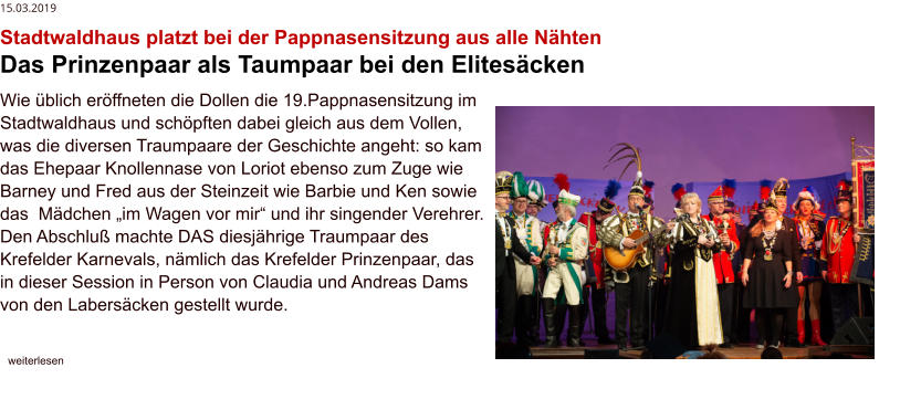 15.03.2019 Stadtwaldhaus platzt bei der Pappnasensitzung aus alle Nähten Das Prinzenpaar als Taumpaar bei den Elitesäcken Wie üblich eröffneten die Dollen die 19.Pappnasensitzung im Stadtwaldhaus und schöpften dabei gleich aus dem Vollen, was die diversen Traumpaare der Geschichte angeht: so kam das Ehepaar Knollennase von Loriot ebenso zum Zuge wie Barney und Fred aus der Steinzeit wie Barbie und Ken sowie das  Mädchen „im Wagen vor mir“ und ihr singender Verehrer. Den Abschluß machte DAS diesjährige Traumpaar des Krefelder Karnevals, nämlich das Krefelder Prinzenpaar, das in dieser Session in Person von Claudia und Andreas Dams von den Labersäcken gestellt wurde.     weiterlesen